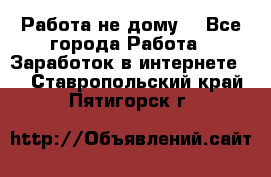 Работа не дому. - Все города Работа » Заработок в интернете   . Ставропольский край,Пятигорск г.